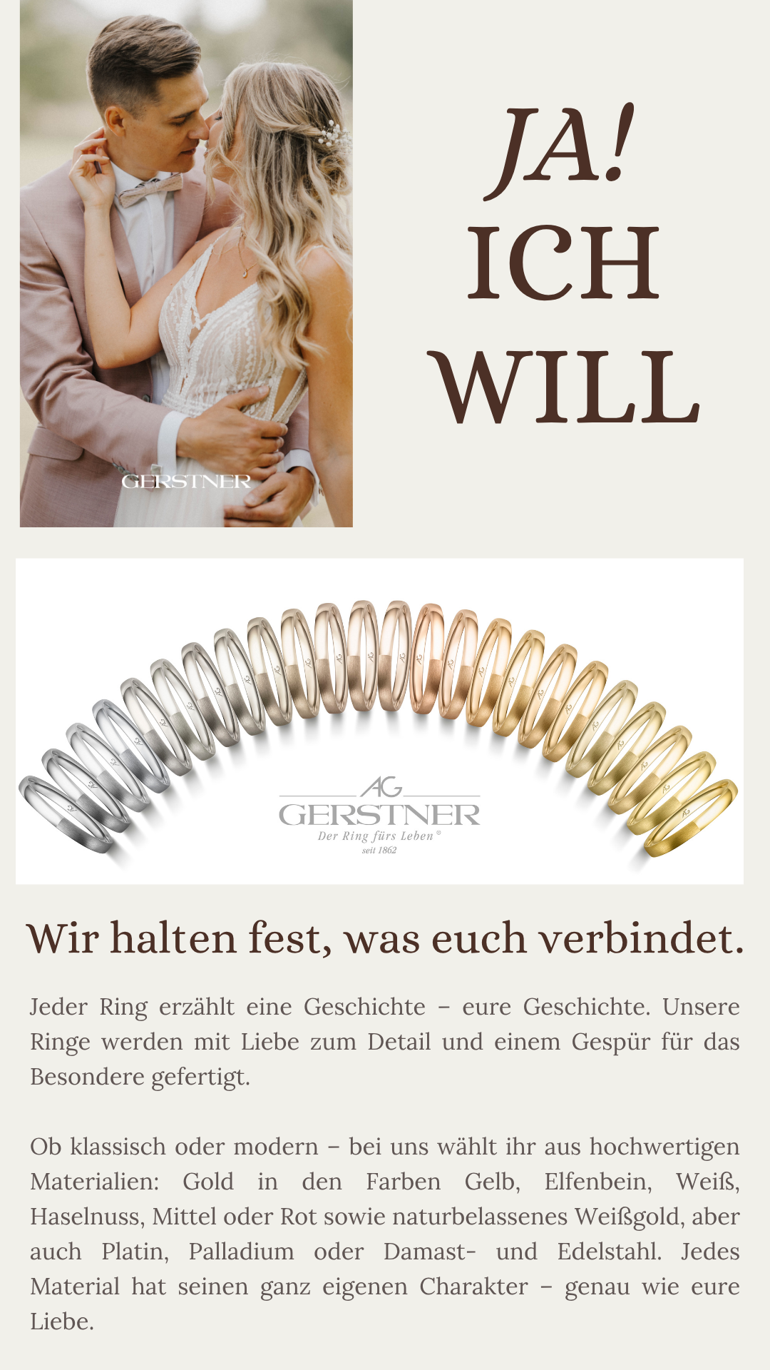 Jeder Ring erzählt eine Geschichte – eure Geschichte. Unsere Ringe werden mit Liebe zum Detail und einem Gespür für das Besondere gefertigt. Ob klassisch oder modern – bei uns wählt ihr aus hochwertigen Materialien: Gold in den Farben Gelb, Elfenbein, Weiß, Haselnuss, Mittel oder Rot sowie naturbelassenes Weißgold, aber auch Platin, Palladium oder Damast- und Edelstahl. Jedes Material hat seinen ganz eigenen Charakter – genau wie eure Liebe.