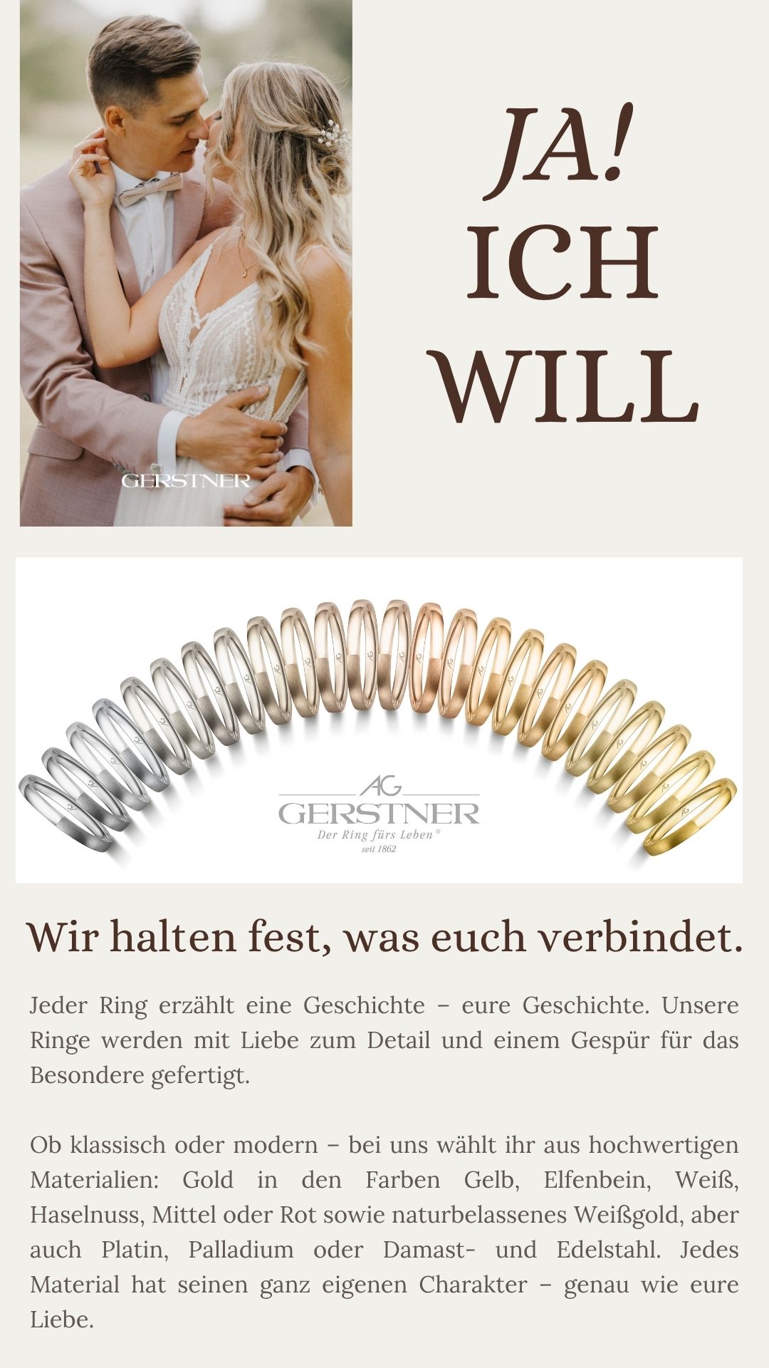 Jeder Ring erzählt eine Geschichte – eure Geschichte. Unsere Ringe werden mit Liebe zum Detail und einem Gespür für das Besondere gefertigt. Ob klassisch oder modern – bei uns wählt ihr aus hochwertigen Materialien: Gold in den Farben Gelb, Elfenbein, Weiß, Haselnuss, Mittel oder Rot sowie naturbelassenes Weißgold, aber auch Platin, Palladium oder Damast- und Edelstahl. Jedes Material hat seinen ganz eigenen Charakter – genau wie eure Liebe.